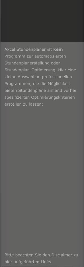 Axcel Stundenplaner ist kein Programm zur automatisierten Stundenplanerstellung oder Stundenplan-Optimerung. Hier eine kleine Auswahl an professionellen Programmen, die die M�glichkeit bieten Stundenpl�ne anhand vorher spezifizerten Optimierungskriterien erstellen zu lassen:                      Bitte beachten Sie den Disclaimer zu hier aufgef�hrten Links