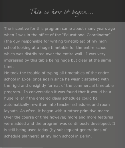 This is how it began... The incentive for this program came about many years ago when I was in the office of the �Educational Coordinator� (the guy responsible for writing timetables) of my high school looking at a huge timetable for the entire school which was distributed over the entire wall.  I was very impressed by this table being huge but clear at the same time. He took the trouble of typing all timetables of the entire school in Excel once again since he wasn�t satisfied with the rigid and unsightly format of the commercial timetable program.  In conversation it was found that it would be a huge relief if the entered class schedules could be automatically rewritten into teacher schedules and room layouts. As often, it began with a rather primitive macro. Over the course of time however, more and more features were added and the program was continously developed. It is still being used today (by subsequent generations of schedule planners) at my high school in Berlin.