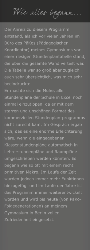 Wie alles begann... Der Anreiz zu diesem Programm entstand, als ich vor vielen Jahren im B�ro des P�Kos (P�dagogischer Koordinator) meines Gymnasiums vor einer riesigen Stundenplantabelle stand, die �ber die gesamte Wand verteilt war. Die Tabelle war so gro� aber zugleich auch sehr �bersichtlich, was mich sehr beeindruckte. Er machte sich die M�he, alle Stundenpl�ne der Schule in Excel noch einmal einzutippen, da er mit dem starren und unsch�nen Format des kommerziellen Stundenplan-programms nicht zurecht kam. Im Gespr�ch ergab sich, das es eine enorme Erleichterung w�re, wenn die eingegebenen Klassenstundenpl�ne automatisch in Lehrerstundenpl�ne und Raumpl�ne umgeschrieben werden k�nnten. Es begann wie so oft mit einem recht primitiven Makro. Im Laufe der Zeit wurden jedoch immer mehr Funktionen hinzugef�gt und im Laufe der Jahre ist das Programm immer weiterentwickelt worden und wird bis heute (von P�Ko-Folgegenerationen) an meinem Gymnasium in Berlin voller Zufriedenheit eingesetzt.