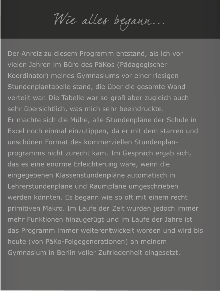 Wie alles begann... Der Anreiz zu diesem Programm entstand, als ich vor vielen Jahren im B�ro des P�Kos (P�dagogischer Koordinator) meines Gymnasiums vor einer riesigen Stundenplantabelle stand, die �ber die gesamte Wand verteilt war. Die Tabelle war so gro� aber zugleich auch sehr �bersichtlich, was mich sehr beeindruckte. Er machte sich die M�he, alle Stundenpl�ne der Schule in Excel noch einmal einzutippen, da er mit dem starren und unsch�nen Format des kommerziellen Stundenplan-programms nicht zurecht kam. Im Gespr�ch ergab sich, das es eine enorme Erleichterung w�re, wenn die eingegebenen Klassenstundenpl�ne automatisch in Lehrerstundenpl�ne und Raumpl�ne umgeschrieben werden k�nnten. Es begann wie so oft mit einem recht primitiven Makro. Im Laufe der Zeit wurden jedoch immer mehr Funktionen hinzugef�gt und im Laufe der Jahre ist das Programm immer weiterentwickelt worden und wird bis heute (von P�Ko-Folgegenerationen) an meinem Gymnasium in Berlin voller Zufriedenheit eingesetzt.